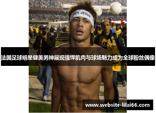 法国足球明星健美男神展现强悍肌肉与球场魅力成为全球粉丝偶像