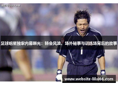 足球明星独家内幕曝光：转会风波、场外秘事与训练场背后的故事
