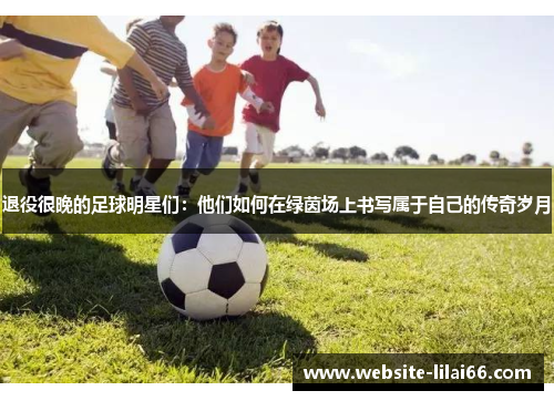 退役很晚的足球明星们:他们如何在绿茵场上书写属于自己的传奇岁月 退役很晚的足球明星们:他们如何在绿茵场上书写属于自己的传奇岁月