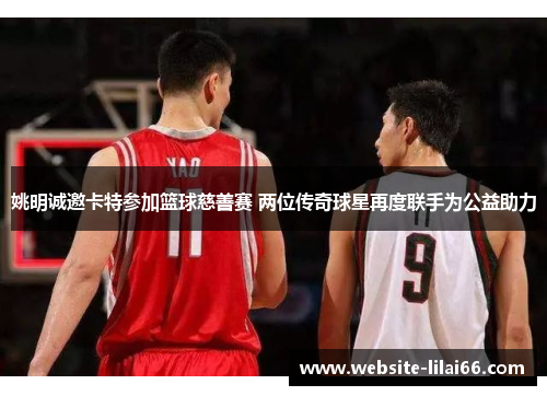 姚明诚邀卡特参加篮球慈善赛 两位传奇球星再度联手为公益助力 姚明诚邀卡特参加篮球慈善赛 两位传奇球星再度联手为公益助力