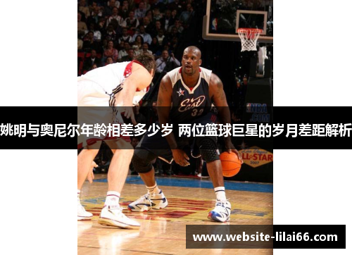 姚明与奥尼尔年龄相差多少岁 两位篮球巨星的岁月差距解析