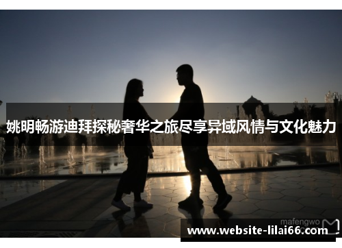 姚明畅游迪拜探秘奢华之旅尽享异域风情与文化魅力