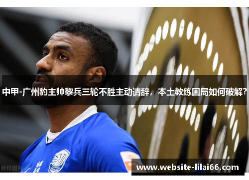 中甲-广州豹主帅黎兵三轮不胜主动请辞，本土教练困局如何破解？