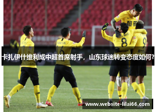 卡扎伊什维利成中超首席射手，山东球迷转变态度如何？